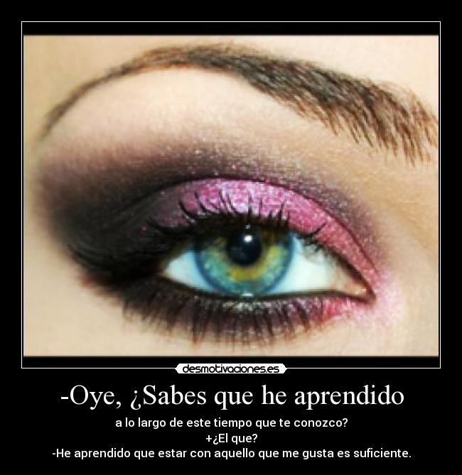 -Oye, ¿Sabes que he aprendido - a lo largo de este tiempo que te conozco?
+¿El que?
-He aprendido que estar con aquello que me gusta es suficiente.