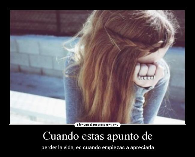 Cuando estas apunto de - perder la vida, es cuando empiezas a apreciarla