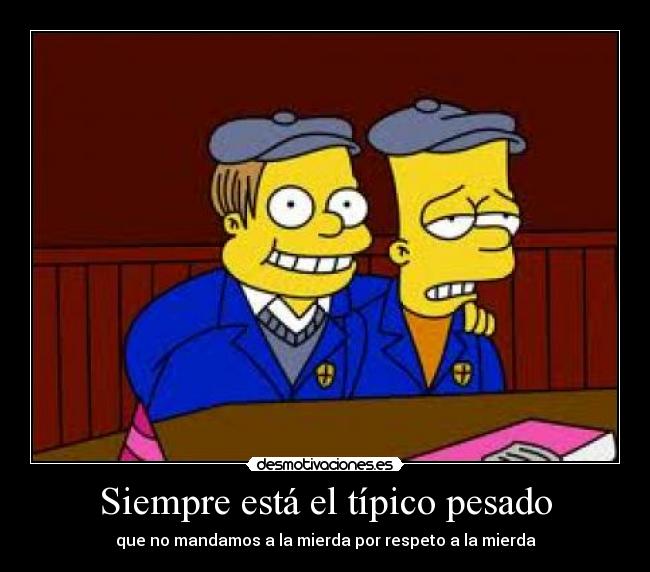 Siempre está el típico pesado - que no mandamos a la mierda por respeto a la mierda