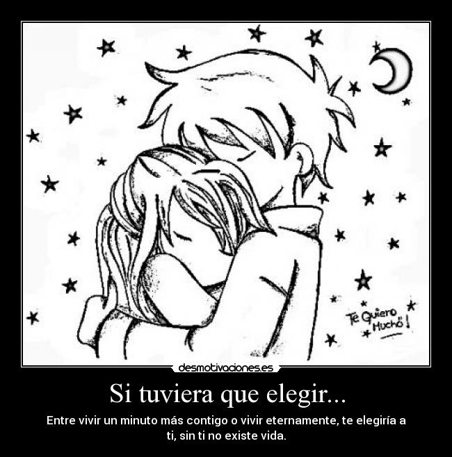 Si tuviera que elegir... - Entre vivir un minuto más contigo o vivir eternamente, te elegiría a
ti, sin ti no existe vida.