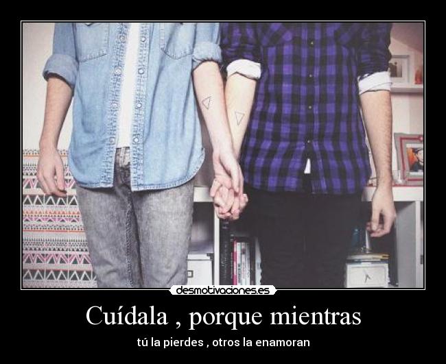 Cuídala , porque mientras - tú la pierdes , otros la enamoran