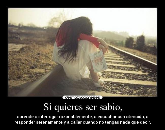 Si quieres ser sabio, - aprende a interrogar razonablemente, a escuchar con atención, a
responder serenamente y a callar cuando no tengas nada que decir.