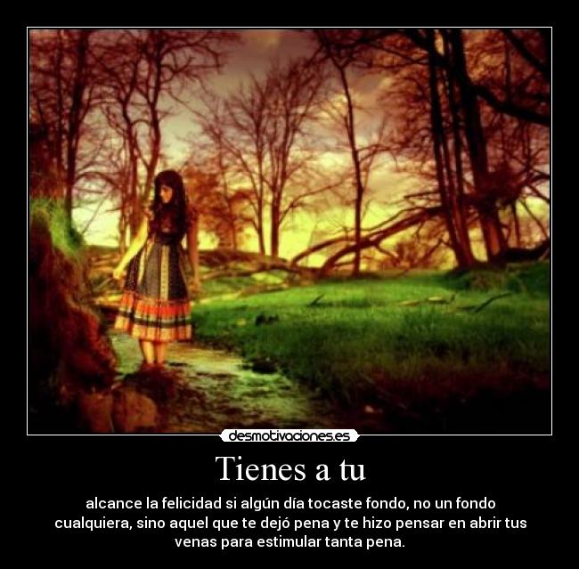 Tienes a tu - alcance la felicidad si algún día tocaste fondo, no un fondo
cualquiera, sino aquel que te dejó pena y te hizo pensar en abrir tus
venas para estimular tanta pena.