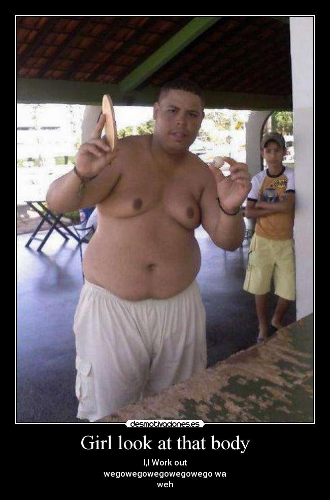 Girl look at that body - I,I Work out
wegowegowegowegowego wa
weh