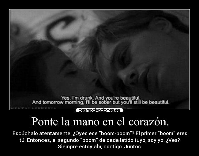 Ponte la mano en el corazón. - Escúchalo atentamente. ¿Oyes ese boom-boom? El primer boom eres
tú. Entonces, el segundo boom de cada latido tuyo, soy yo. ¿Ves?
Siempre estoy ahí, contigo. Juntos.