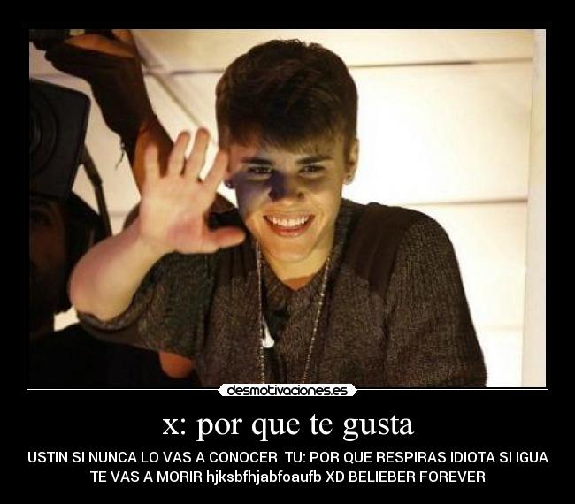 x: por que te gusta - JUSTIN SI NUNCA LO VAS A CONOCER  TU: POR QUE RESPIRAS IDIOTA SI IGUAL
TE VAS A MORIR hjksbfhjabfoaufb XD BELIEBER FOREVER