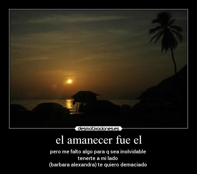 el amanecer fue el - pero me falto algo para q sea inolvidable
tenerte a mi lado
(barbara alexandra) te quiero demaciado