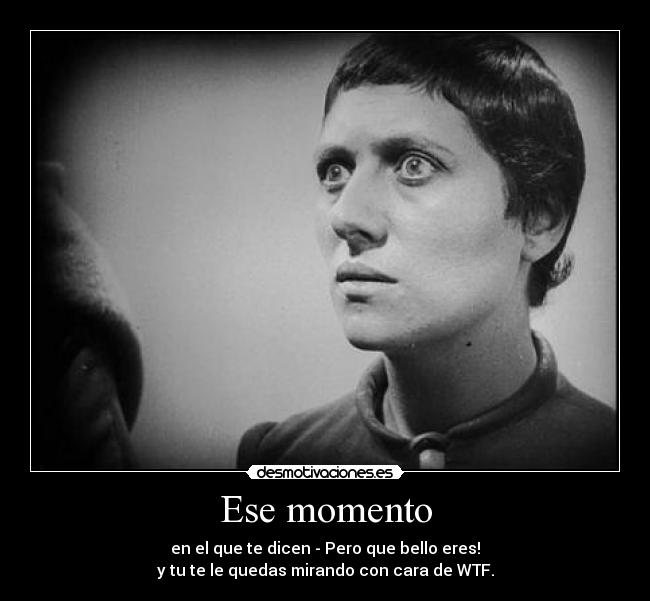 Ese momento - en el que te dicen - Pero que bello eres!
y tu te le quedas mirando con cara de WTF.