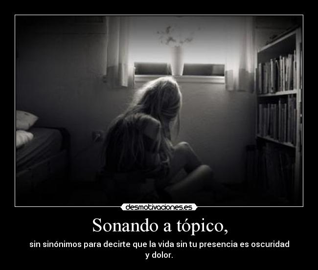 Sonando a tópico, - sin sinónimos para decirte que la vida sin tu presencia es oscuridad y dolor.