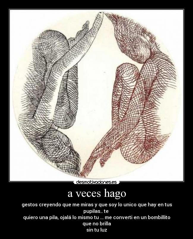 a veces hago - gestos creyendo que me miras y que soy lo unico que hay en tus pupilas.. te
quiero una pila, ojalá lo mismo tu ... me converti en un bombillito que no brilla
sin tu luz