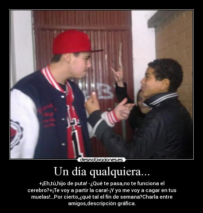Un día qualquiera... - +¡Eh,tú,hijo de puta! -¿Qué te pasa,no te funciona el
cerebro?+¡Te voy a partir la cara!-¡Y yo me voy a cagar en tus
muelas!...Por cierto,¿qué tal el fin de semana?Charla entre
amigos,descripción gráfica.