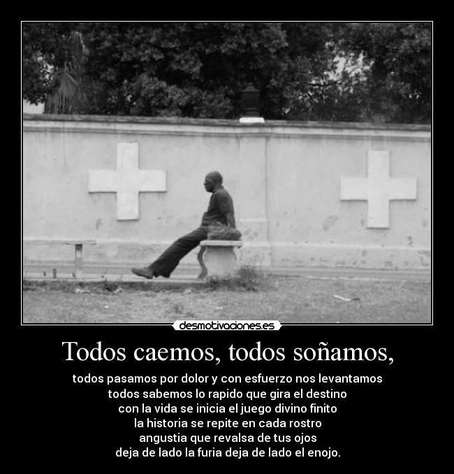 Todos caemos, todos soñamos, - todos pasamos por dolor y con esfuerzo nos levantamos
todos sabemos lo rapido que gira el destino
con la vida se inicia el juego divino finito
la historia se repite en cada rostro
angustia que revalsa de tus ojos
deja de lado la furia deja de lado el enojo.
