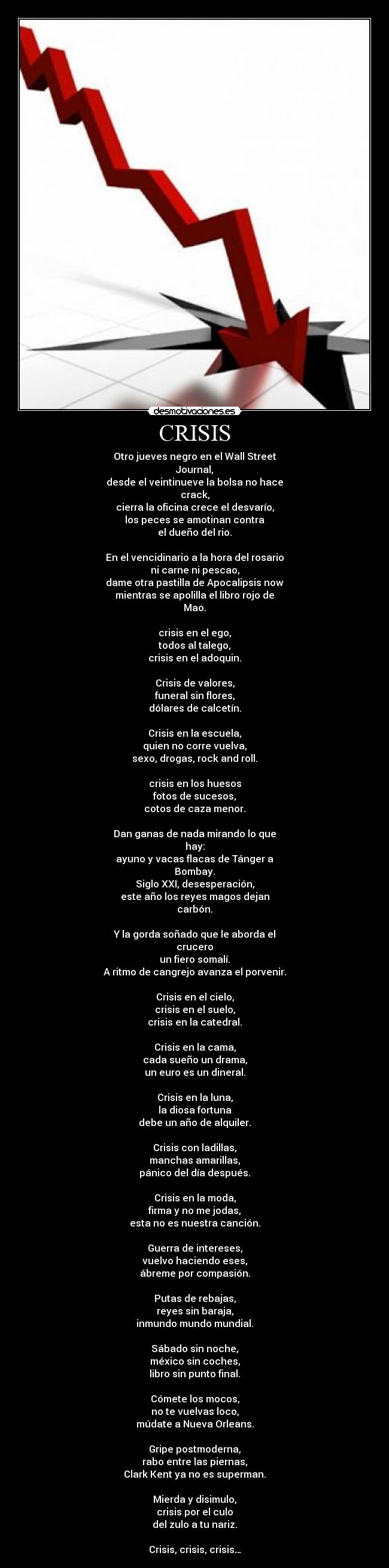 CRISIS - Otro jueves negro en el Wall Street
Journal,
desde el veintinueve la bolsa no hace
crack,
cierra la oficina crece el desvarío,
los peces se amotinan contra
el dueño del rio.

En el vencidinario a la hora del rosario
ni carne ni pescao,
dame otra pastilla de Apocalipsis now
mientras se apolilla el libro rojo de
Mao.

crisis en el ego,
todos al talego,
crisis en el adoquin.

Crisis de valores,
funeral sin flores,
dólares de calcetín.

Crisis en la escuela,
quien no corre vuelva,
sexo, drogas, rock and roll.

crisis en los huesos
fotos de sucesos,
cotos de caza menor.

Dan ganas de nada mirando lo que
hay:
ayuno y vacas flacas de Tánger a
Bombay.
Siglo XXI, desesperación,
este año los reyes magos dejan
carbón.

Y la gorda soñado que le aborda el
crucero
un fiero somalí.
A ritmo de cangrejo avanza el porvenir.

Crisis en el cielo,
crisis en el suelo,
crisis en la catedral.

Crisis en la cama,
cada sueño un drama,
un euro es un dineral.

Crisis en la luna,
la diosa fortuna
debe un año de alquiler.

Crisis con ladillas,
manchas amarillas,
pánico del día después.

Crisis en la moda,
firma y no me jodas,
esta no es nuestra canción.

Guerra de intereses,
vuelvo haciendo eses,
ábreme por compasión.

Putas de rebajas,
reyes sin baraja,
inmundo mundo mundial.

Sábado sin noche,
méxico sin coches,
libro sin punto final.

Cómete los mocos,
no te vuelvas loco,
múdate a Nueva Orleans.

Gripe postmoderna,
rabo entre las piernas,
Clark Kent ya no es superman.

Mierda y disimulo,
crisis por el culo
del zulo a tu nariz.

Crisis, crisis, crisis…