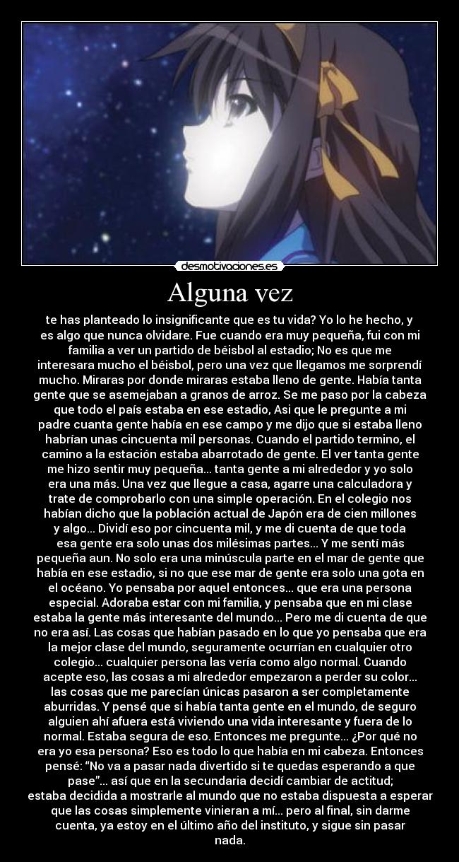 Alguna vez - te has planteado lo insignificante que es tu vida? Yo lo he hecho, y
es algo que nunca olvidare. Fue cuando era muy pequeña, fui con mi
familia a ver un partido de béisbol al estadio; No es que me
interesara mucho el béisbol, pero una vez que llegamos me sorprendí
mucho. Miraras por donde miraras estaba lleno de gente. Había tanta
gente que se asemejaban a granos de arroz. Se me paso por la cabeza
que todo el país estaba en ese estadio, Asi que le pregunte a mi
padre cuanta gente había en ese campo y me dijo que si estaba lleno
habrían unas cincuenta mil personas. Cuando el partido termino, el
camino a la estación estaba abarrotado de gente. El ver tanta gente
me hizo sentir muy pequeña... tanta gente a mi alrededor y yo solo
era una más. Una vez que llegue a casa, agarre una calculadora y
trate de comprobarlo con una simple operación. En el colegio nos
habían dicho que la población actual de Japón era de cien millones
y algo... Dividí eso por cincuenta mil, y me di cuenta de que toda
esa gente era solo unas dos milésimas partes... Y me sentí más
pequeña aun. No solo era una minúscula parte en el mar de gente que
había en ese estadio, si no que ese mar de gente era solo una gota en
el océano. Yo pensaba por aquel entonces... que era una persona
especial. Adoraba estar con mi familia, y pensaba que en mi clase
estaba la gente más interesante del mundo... Pero me di cuenta de que
no era así. Las cosas que habían pasado en lo que yo pensaba que era
la mejor clase del mundo, seguramente ocurrían en cualquier otro
colegio... cualquier persona las vería como algo normal. Cuando
acepte eso, las cosas a mi alrededor empezaron a perder su color...
las cosas que me parecían únicas pasaron a ser completamente
aburridas. Y pensé que si había tanta gente en el mundo, de seguro
alguien ahí afuera está viviendo una vida interesante y fuera de lo
normal. Estaba segura de eso. Entonces me pregunte... ¿Por qué no
era yo esa persona? Eso es todo lo que había en mi cabeza. Entonces
pensé: “No va a pasar nada divertido si te quedas esperando a que
pase”... así que en la secundaria decidí cambiar de actitud;
estaba decidida a mostrarle al mundo que no estaba dispuesta a esperar
que las cosas simplemente vinieran a mí... pero al final, sin darme
cuenta, ya estoy en el último año del instituto, y sigue sin pasar
nada.