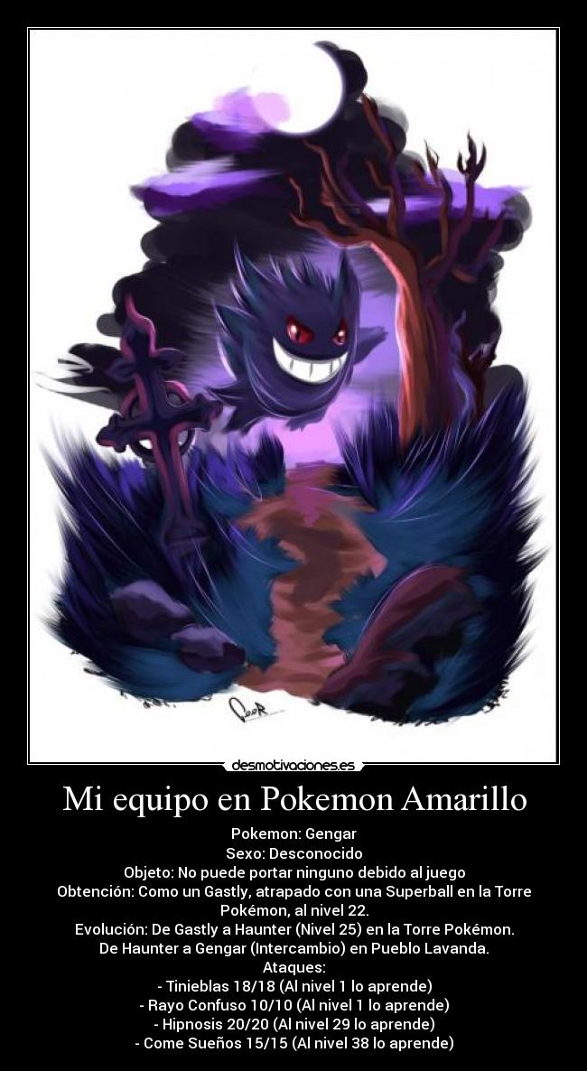 Mi equipo en Pokemon Amarillo - Pokemon: Gengar
Sexo: Desconocido
Objeto: No puede portar ninguno debido al juego
Obtención: Como un Gastly, atrapado con una Superball en la Torre
Pokémon, al nivel 22.
Evolución: De Gastly a Haunter (Nivel 25) en la Torre Pokémon.
De Haunter a Gengar (Intercambio) en Pueblo Lavanda.
Ataques:
- Tinieblas 18/18 (Al nivel 1 lo aprende)
- Rayo Confuso 10/10 (Al nivel 1 lo aprende)
- Hipnosis 20/20 (Al nivel 29 lo aprende)
- Come Sueños 15/15 (Al nivel 38 lo aprende)