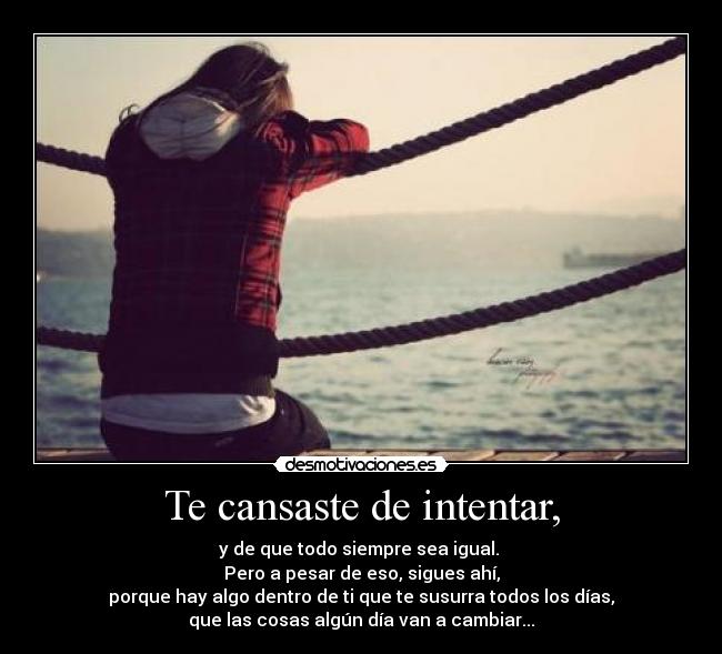 Te cansaste de intentar, - y de que todo siempre sea igual. 
Pero a pesar de eso, sigues ahí,
porque hay algo dentro de ti que te susurra todos los días,
que las cosas algún día van a cambiar...