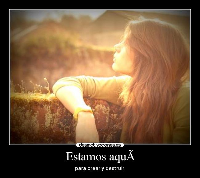 Estamos aqu - para crear y destruir.
