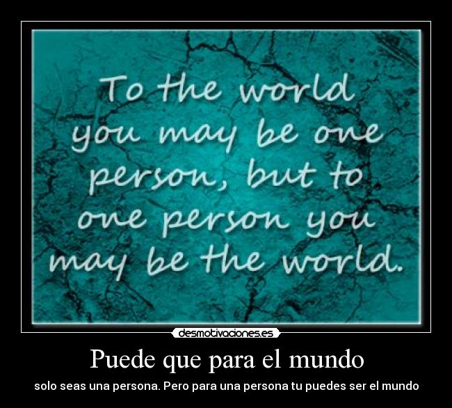 Puede que para el mundo - solo seas una persona. Pero para una persona tu puedes ser el mundo