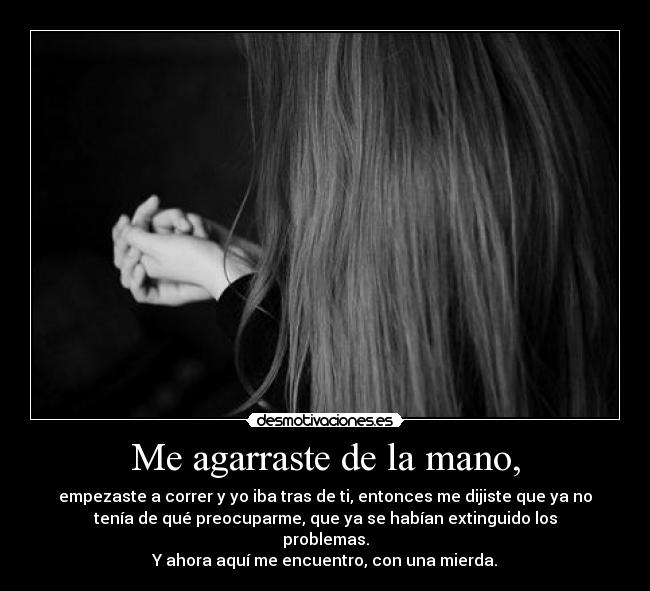 Me agarraste de la mano, - empezaste a correr y yo iba tras de ti, entonces me dijiste que ya no
tenía de qué preocuparme, que ya se habían extinguido los
problemas.
Y ahora aquí me encuentro, con una mierda.