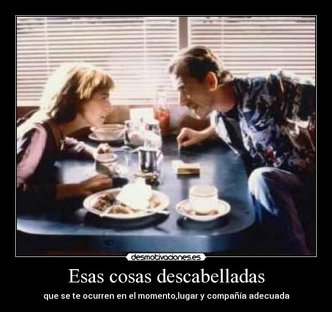 Esas cosas descabelladas - que se te ocurren en el momento,lugar y compañía adecuada