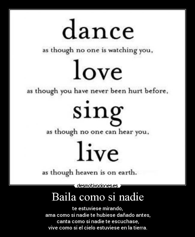 Baila como si nadie - te estuviese mirando,
ama como si nadie te hubiese dañado antes,
canta como si nadie te escuchase,
vive como si el cielo estuviese en la tierra.