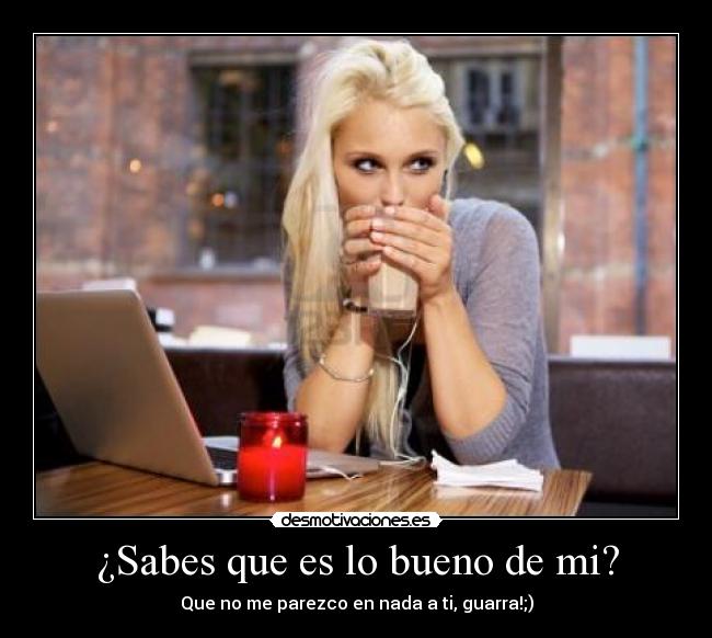 ¿Sabes que es lo bueno de mi? - Que no me parezco en nada a ti, guarra!;)