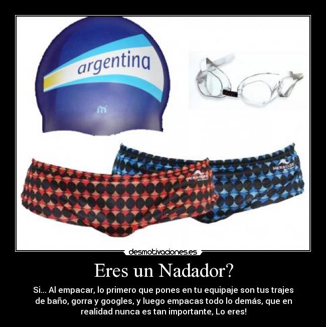 Eres un Nadador? - Si... Al empacar, lo primero que pones en tu equipaje son tus trajes
de baño, gorra y googles, y luego empacas todo lo demás, que en
realidad nunca es tan importante, Lo eres!