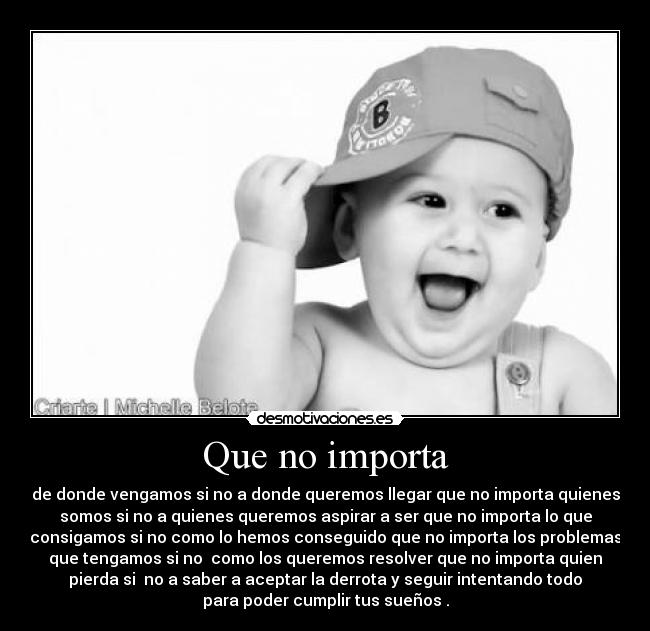 Que no importa - de donde vengamos si no a donde queremos llegar que no importa quienes
somos si no a quienes queremos aspirar a ser que no importa lo que
consigamos si no como lo hemos conseguido que no importa los problemas
que tengamos si no como los queremos resolver que no importa quien
pierda si no a saber a aceptar la derrota y seguir intentando todo
para poder cumplir tus sueños .