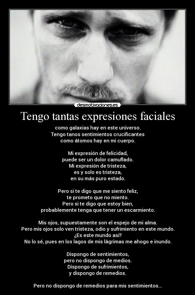 Tengo tantas expresiones faciales - como galaxias hay en este universo.
Tengo tanos sentimientos crucificantes
como átomos hay en mi cuerpo.
Mi expresión de felicidad,
puede ser un dolor camuflado.
Mi expresión de tristeza,
es y solo es tristeza,
en su más puro estado.
Pero si te digo que me siento feliz,
te prometo que no miento.
Pero si te digo que estoy bien,
probablemente tenga que tener un escarmiento.
Mis ojos, supuestamente son el espejo de mi alma.
Pero mis ojos solo ven tristeza, odio y sufrimiento en este mundo.
¿Es este mundo así?
No lo sé, pues en los lagos de mis lágrimas me ahogo e inundo.
Dispongo de sentimientos,
pero no dispongo de medios.
Dispongo de sufrimientos,
y dispongo de remedios.
Pero no dispongo de remedios para mis sentimientos...