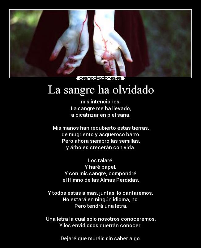 La sangre ha olvidado - mis intenciones.
La sangre me ha llevado,
a cicatrizar en piel sana.
Mis manos han recubierto estas tierras,
de mugriento y asqueroso barro.
Pero ahora siembro las semillas,
y árboles crecerán con vida.
Los talaré.
Y haré papel.
Y con mis sangre, compondré
el Himno de las Almas Perdidas.
Y todos estas almas, juntas, lo cantaremos.
No estará en ningún idioma, no.
Pero tendrá una letra.
Una letra la cual solo nosotros conoceremos.
Y los envidiosos querrán conocer.
Dejaré que muráis sin saber algo.