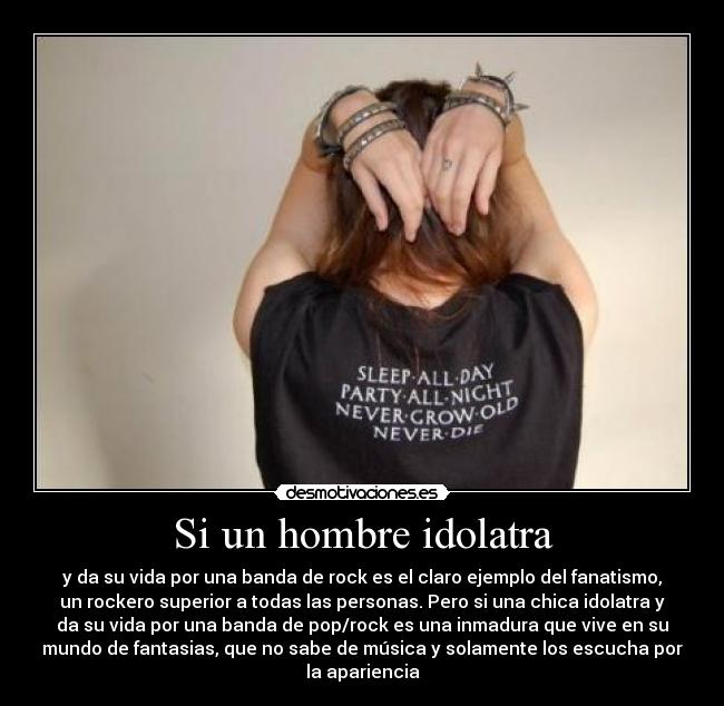 Si un hombre idolatra - y da su vida por una banda de rock es el claro ejemplo del fanatismo,
un rockero superior a todas las personas. Pero si una chica idolatra y
da su vida por una banda de pop/rock es una inmadura que vive en su
mundo de fantasias, que no sabe de música y solamente los escucha por
la apariencia
