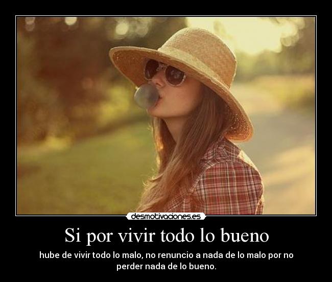 Si por vivir todo lo bueno - hube de vivir todo lo malo, no renuncio a nada de lo malo por no
perder nada de lo bueno.