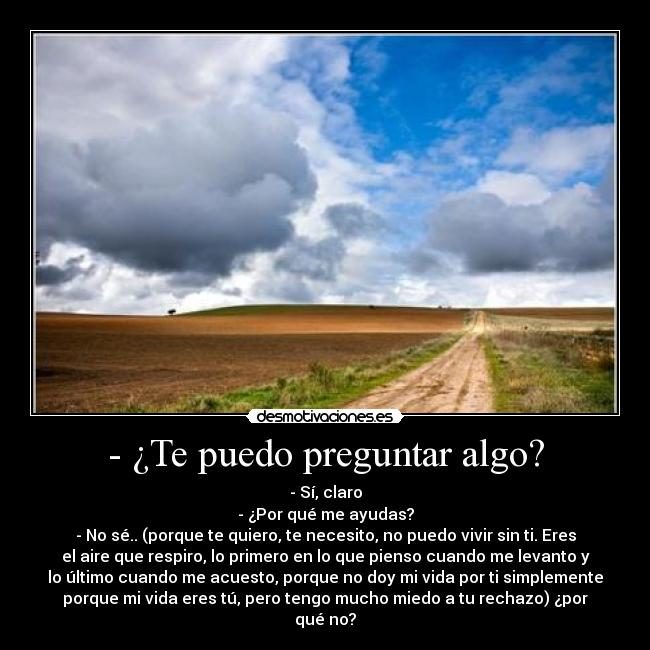 - ¿Te puedo preguntar algo? - - Sí, claro
- ¿Por qué me ayudas?
- No sé.. (porque te quiero, te necesito, no puedo vivir sin ti. Eres
el aire que respiro, lo primero en lo que pienso cuando me levanto y
lo último cuando me acuesto, porque no doy mi vida por ti simplemente
porque mi vida eres tú, pero tengo mucho miedo a tu rechazo) ¿por
qué no?