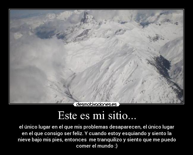 Este es mi sitio... - el único lugar en el que mis problemas desaparecen, el único lugar
en el que consigo ser feliz. Y cuando estoy esquiando y siento la
nieve bajo mis pies, entonces me tranquilizo y siento que me puedo
comer el mundo :)