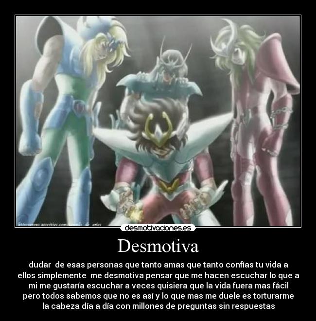 Desmotiva - dudar de esas personas que tanto amas que tanto confías tu vida a
ellos simplemente me desmotiva pensar que me hacen escuchar lo que a
mi me gustaría escuchar a veces quisiera que la vida fuera mas fácil
pero todos sabemos que no es así y lo que mas me duele es torturarme
la cabeza día a día con millones de preguntas sin respuestas