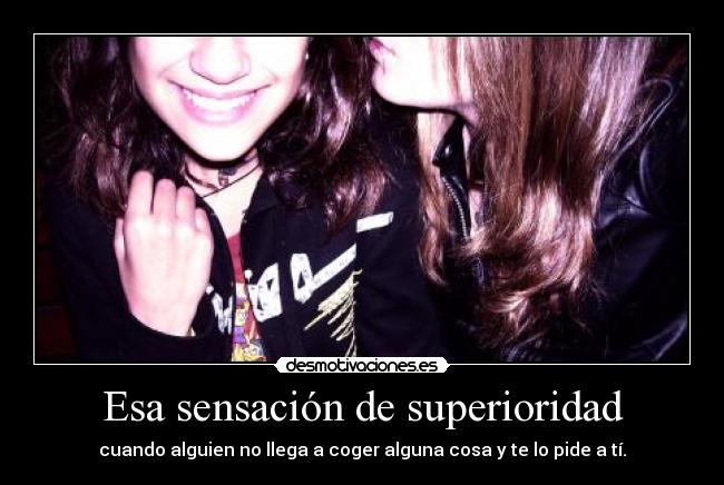 Esa sensación de superioridad - cuando alguien no llega a coger alguna cosa y te lo pide a tí.