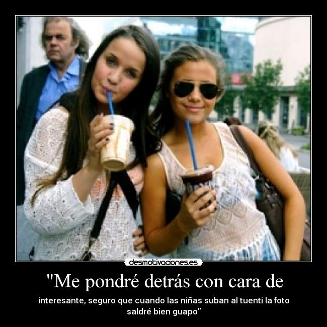 Me pondré detrás con cara de - interesante, seguro que cuando las niñas suban al tuenti la foto saldré bien guapo