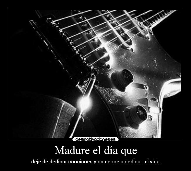 Madure el día que - deje de dedicar canciones y comencé a dedicar mi vida.