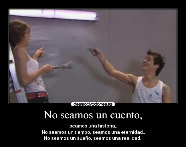 No seamos un cuento, - seamos una historia..
No seamos un tiempo, seamos una eternidad..
No seamos un sueño, seamos una realidad..