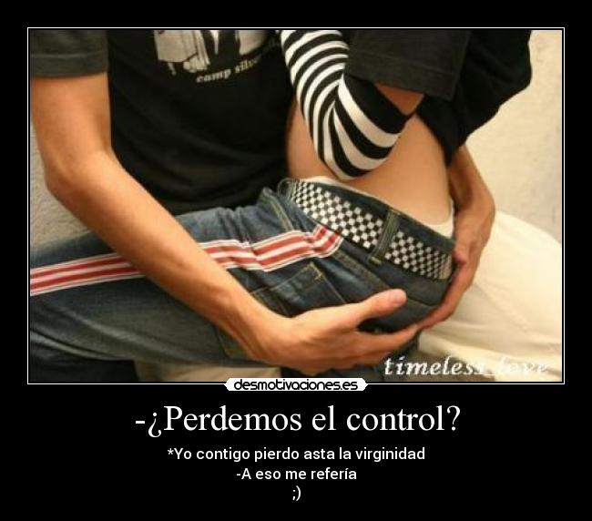 -¿Perdemos el control? - *Yo contigo pierdo asta la virginidad
-A eso me refería
;)