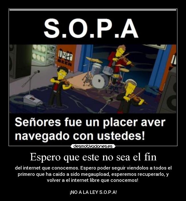 Espero que este no sea el fin - del internet que conocemos. Espero poder seguir viendolos a todos el
primero que ha caido a sido megaupload, esperemos recuperarlo, y
volver a el internet libre que conocemos!
¡NO A LA LEY S.O.P.A!