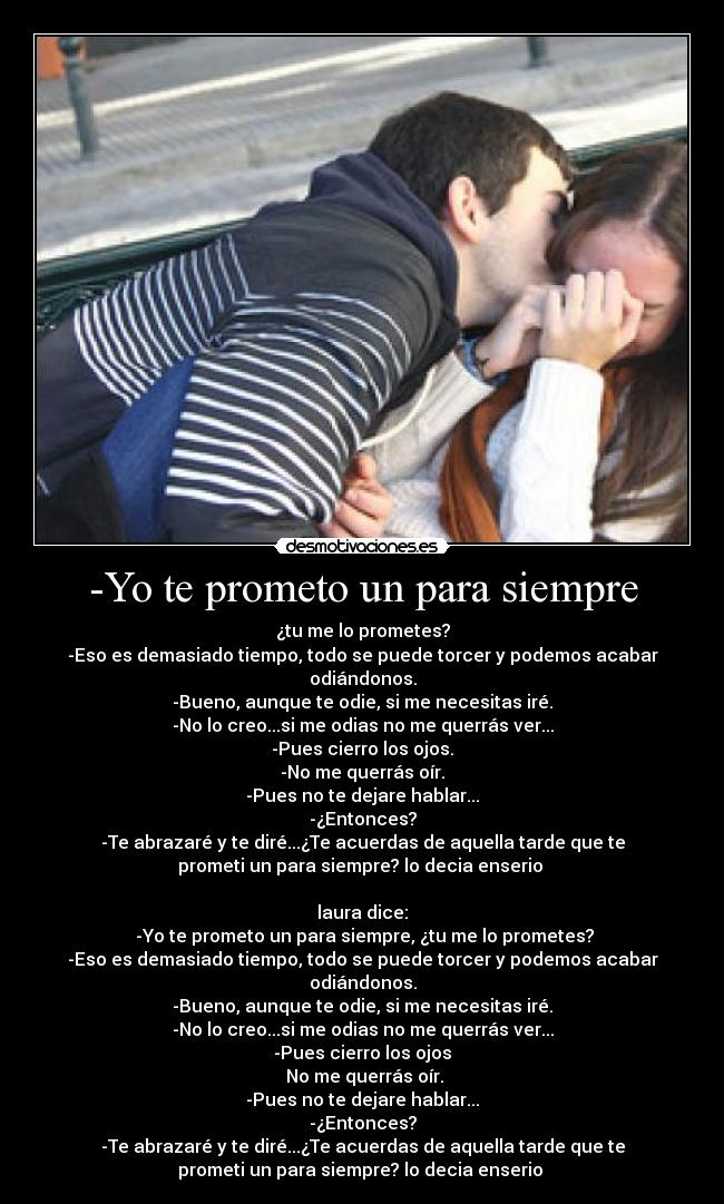 -Yo te prometo un para siempre - ¿tu me lo prometes?
-Eso es demasiado tiempo, todo se puede torcer y podemos acabar
odiándonos.
-Bueno, aunque te odie, si me necesitas iré.
-No lo creo...si me odias no me querrás ver...
-Pues cierro los ojos.
-No me querrás oír.
-Pues no te dejare hablar...
-¿Entonces?
-Te abrazaré y te diré...¿Te acuerdas de aquella tarde que te
prometi un para siempre? lo decia enserio ♥
  
laura dice:
 -Yo te prometo un para siempre, ¿tu me lo prometes?
-Eso es demasiado tiempo, todo se puede torcer y podemos acabar
odiándonos.
-Bueno, aunque te odie, si me necesitas iré.
-No lo creo...si me odias no me querrás ver...
-Pues cierro los ojos
 No me querrás oír.
-Pues no te dejare hablar...
-¿Entonces?
-Te abrazaré y te diré...¿Te acuerdas de aquella tarde que te
prometi un para siempre? lo decia enserio ♥