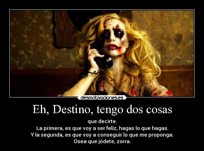 Eh, Destino, tengo dos cosas - que decirte.
La primera, es que voy a ser feliz, hagas lo que hagas.
Y la segunda, es que voy a conseguir lo que me proponga.
Osea que jódete, zorra.