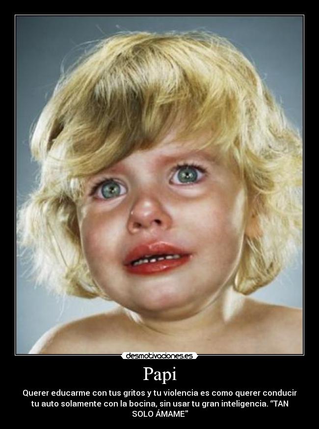 Papi - Querer educarme con tus gritos y tu violencia es como querer conducir
tu auto solamente con la bocina, sin usar tu gran inteligencia. “TAN
SOLO ÁMAME