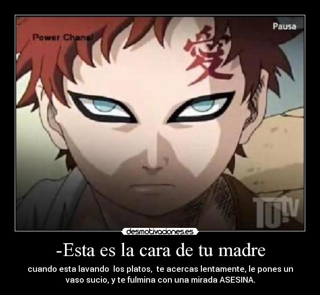 -Esta es la cara de tu madre - cuando esta lavando los platos, te acercas lentamente, le pones un
vaso sucio, y te fulmina con una mirada ASESINA.