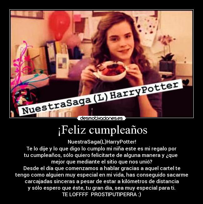 ¡Feliz cumpleaños - NuestraSaga(L)HarryPotter!
Te lo dije y lo que digo lo cumplo mi niña este es mi regalo por
tu cumpleaños, sólo quiero felicitarte de alguna manera y ¿que 
mejor que mediante el sitio que nos unió?
Desde el día que comenzamos a hablar gracias a aquel cartel te
tengo como alguien muy especial en mi vida, has conseguido sacarme
carcajadas sinceras a pesar de estar a kilómetros de distancia
y sólo espero que éste, tu gran día, sea muy especial para ti.
TE LOFFFF  PROSTIPUTIPERRA :)
