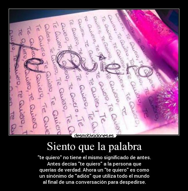 Siento que la palabra - te quiero no tiene el mismo significado de antes.
Antes decías te quiero a la persona que
querías de verdad. Ahora un te quiero es como
un sinónimo de adiós que utiliza todo el mundo
al final de una conversación para despedirse.