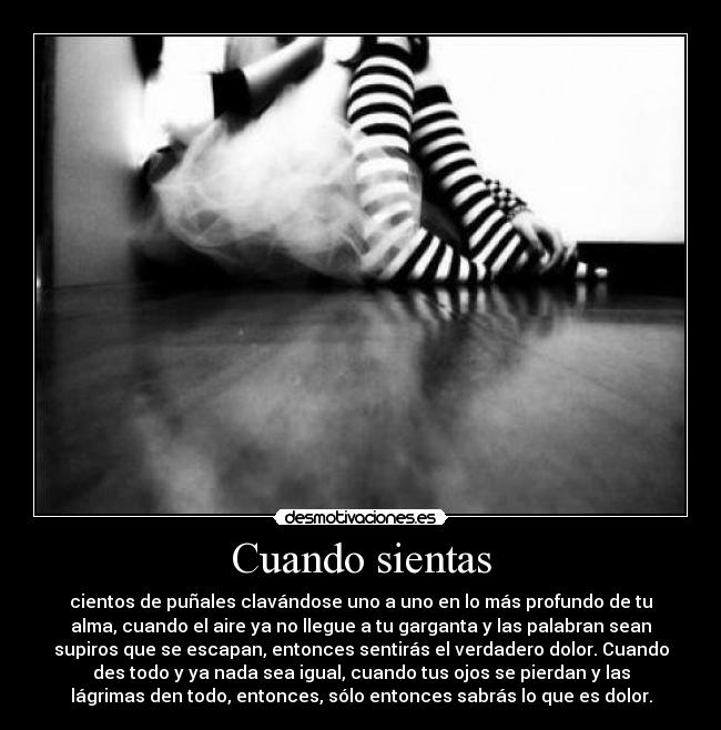 Cuando sientas - cientos de puñales clavándose uno a uno en lo más profundo de tu
alma, cuando el aire ya no llegue a tu garganta y las palabran sean
supiros que se escapan, entonces sentirás el verdadero dolor. Cuando
des todo y ya nada sea igual, cuando tus ojos se pierdan y las
lágrimas den todo, entonces, sólo entonces sabrás lo que es dolor.