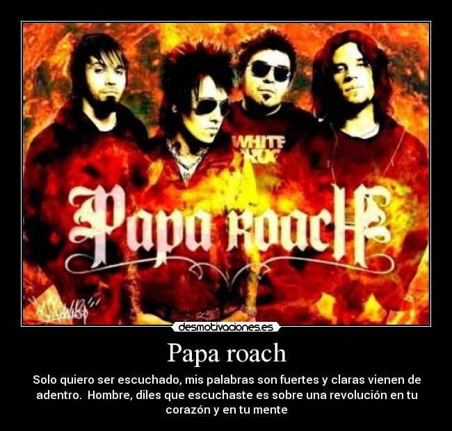 Papa roach - Solo quiero ser escuchado, mis palabras son fuertes y claras vienen de
adentro. Hombre, diles que escuchaste es sobre una revolución en tu
corazón y en tu mente