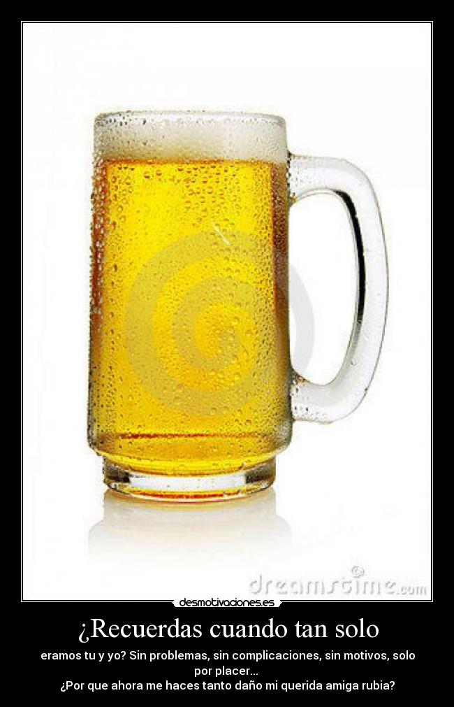 ¿Recuerdas cuando tan solo - eramos tu y yo? Sin problemas, sin complicaciones, sin motivos, solo por placer...
¿Por que ahora me haces tanto daño mi querida amiga rubia?